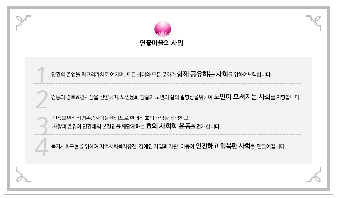 연꽃마을의 사명
        1.인간의 존엄을 최고의가치로 여기며, 모든 세대와 모든 문화가 함께 공유하는 사회를 위하여노력합니다.
        2.전통의 경로효친사상을 선양하며, 노인문화 창달과 노년의 삶의 질향상을위하여 노인이 모셔지는 사회를 지향합니다.
        3.인류보편적 생명존중사상을 바탕으로 현대적 효의 개념을 정립하고 
사랑과 존경이 인간애의 본질임을 깨닫게하는 효의 사회화 운동을 전개합니다.
4. 복지사회구현을 위하여 지역사회복지증진, 장애인 자립과 자활, 아동이 안전하고 행복한 사회를  만들어갑니다.       
   