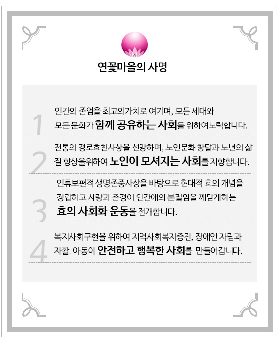 연꽃마을의 사명
        1.인간의 존엄을 최고의가치로 여기며, 모든 세대와 모든 문화가 함께 공유하는 사회를 위하여노력합니다.
        2.전통의 경로효친사상을 선양하며, 노인문화 창달과 노년의 삶의 질향상을위하여 노인이 모셔지는 사회를 지향합니다.
        3.인류보편적 생명존중사상을 바탕으로 현대적 효의 개념을 정립하고 
사랑과 존경이 인간애의 본질임을 깨닫게하는 효의 사회화 운동을 전개합니다.
4. 복지사회구현을 위하여 지역사회복지증진, 장애인 자립과 자활, 아동이 안전하고 행복한 사회를  만들어갑니다.       
   